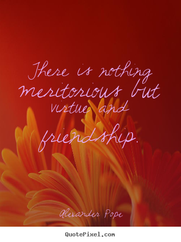 There is nothing meritorious but virtue and friendship. Alexander Pope  friendship quote