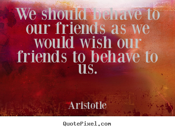 We should behave to our friends as we would wish our friends to behave.. Aristotle greatest friendship sayings