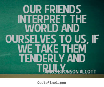 Our friends interpret the world and ourselves to us, if we take them tenderly.. Amos Bronson Alcott good friendship quotes