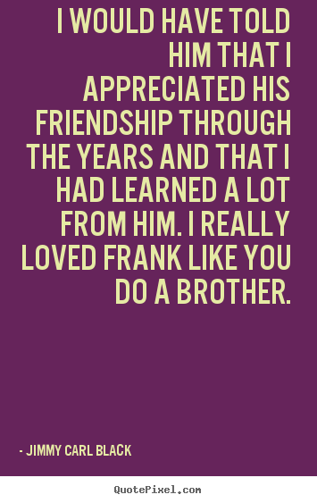 Quotes about friendship - I would have told him that i appreciated his..