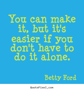 You can make it, but it's easier if you don't have to do it alone. Betty Ford greatest friendship sayings