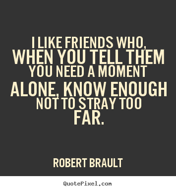 Quotes about friendship - I like friends who, when you tell them you need a moment alone, know..