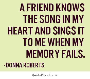 A friend knows the song in my heart and sings it to me when my memory.. Donna Roberts great friendship quotes