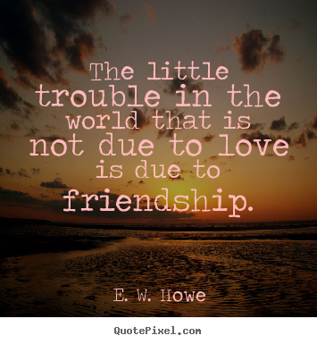 E. W. Howe poster quotes - The little trouble in the world that is not due to love is due to friendship. - Friendship quotes