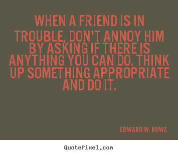 When a friend is in trouble, don't annoy him by asking.. Edward W. Howe famous friendship quotes