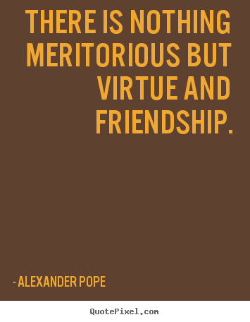 There is nothing meritorious but virtue and friendship. Alexander Pope  friendship quotes