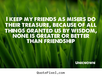 Unknown picture quotes - I keep my friends as misers do their treasure,.. - Friendship quotes