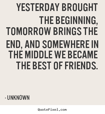 Quotes about friendship - Yesterday brought the beginning, tomorrow brings the end, and..