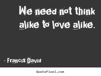 We need not think alike to love alike. Francis David greatest friendship quotes