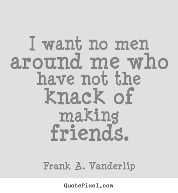 I want no men around me who have not the knack of making friends. Frank A. Vanderlip top friendship quotes