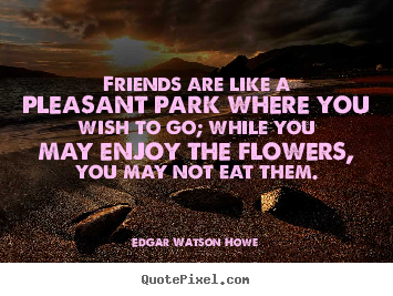 Friends are like a pleasant park where you wish to go; while.. Edgar Watson Howe  friendship quotes