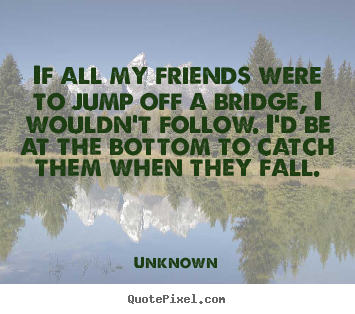 Quote about friendship - If all my friends were to jump off a bridge, i wouldn't..