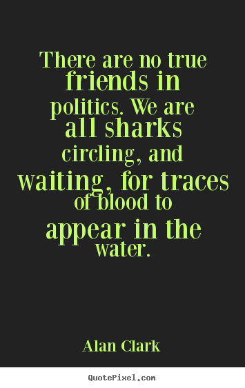 There are no true friends in politics. we are all sharks circling,.. Alan Clark  friendship quote