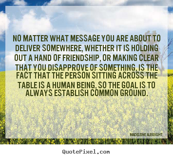 No matter what message you are about to deliver somewhere,.. Madeleine Albright greatest friendship quotes