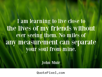 Quotes about friendship - I am learning to live close to the lives of my friends without..