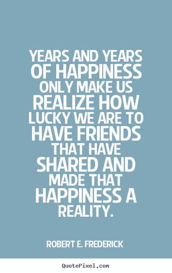 Friendship quote - Years and years of happiness only make us realize how lucky we are..