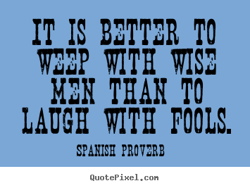 It is better to weep with wise men than to laugh with fools. Spanish Proverb famous friendship quotes