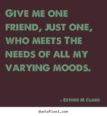 Friendship quotes - Give me one friend, just one, who meets the needs of all my..