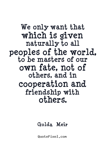 We only want that which is given naturally to all peoples of the.. Golda  Meir good friendship quote
