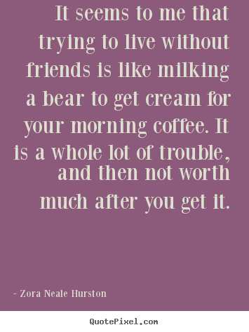It seems to me that trying to live without friends is like milking.. Zora Neale Hurston best friendship quotes