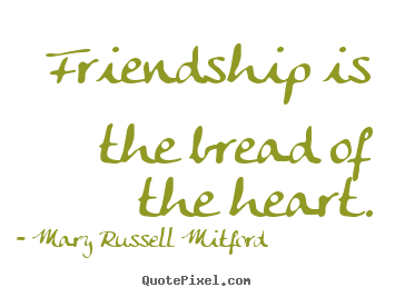 Friendship is the bread of the heart. Mary Russell Mitford popular friendship quote
