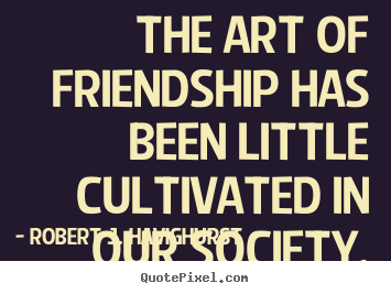 The art of friendship has been little cultivated in our society. Robert J. Havighurst popular friendship quotes
