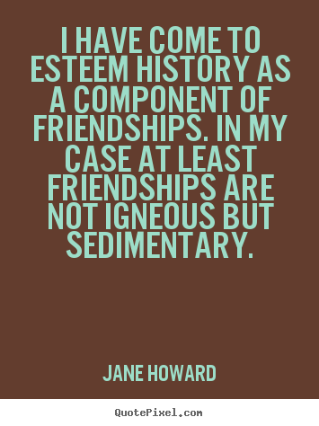I have come to esteem history as a component of friendships... Jane Howard great friendship quotes