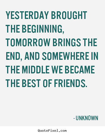 Friendship quotes - Yesterday brought the beginning, tomorrow brings the end, and somewhere..