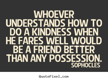 Sophocles picture quote - Whoever understands how to do a kindness when.. - Friendship quotes