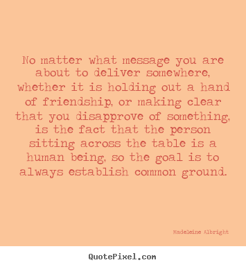 Quotes about friendship - No matter what message you are about to deliver somewhere,..