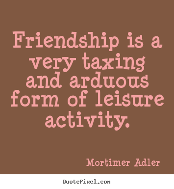 Friendship is a very taxing and arduous form of leisure activity. Mortimer Adler popular friendship quote