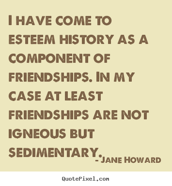 I have come to esteem history as a component of friendships... Jane Howard best friendship quotes