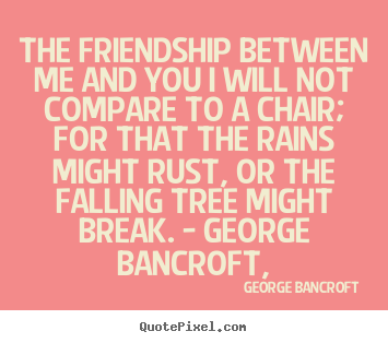 The friendship between me and you i will not compare to a chair; for.. George Bancroft famous friendship quotes
