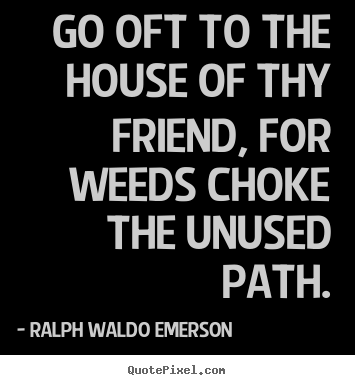 Go oft to the house of thy friend, for weeds choke the unused path. Ralph Waldo Emerson greatest friendship sayings