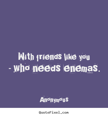 With friends like you - who needs enemas. Anonymous great friendship quotes