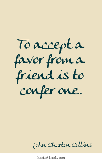 To accept a favor from a friend is to confer one. John Churton Collins famous friendship quotes