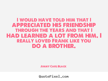 I would have told him that i appreciated his friendship through the.. Jimmy Carl Black famous friendship quotes