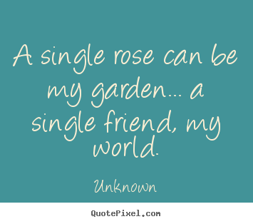 Friendship quotes - A single rose can be my garden... a single friend, my world.