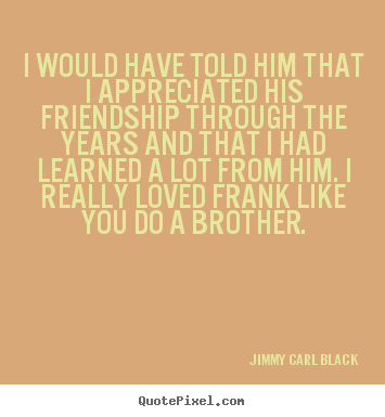 Jimmy Carl Black picture quotes - I would have told him that i appreciated his friendship.. - Friendship quotes