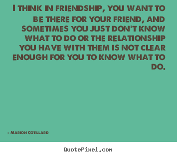 Friendship quotes - I think in friendship, you want to be there for your..