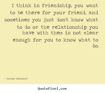 Marion Cotillard picture quotes - I think in friendship, you want to be there for your friend,.. - Friendship quote