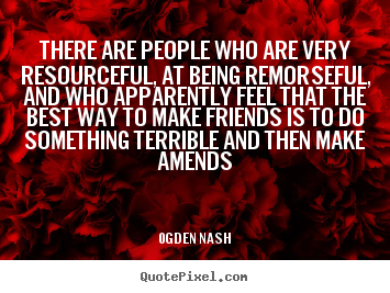 There are people who are very resourceful, at being remorseful, and who.. Ogden Nash great friendship quotes