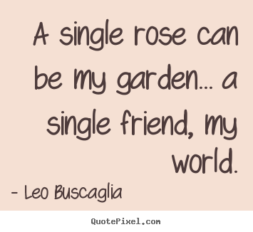 Design your own picture quotes about friendship - A single rose can be my garden... a single friend, my world.