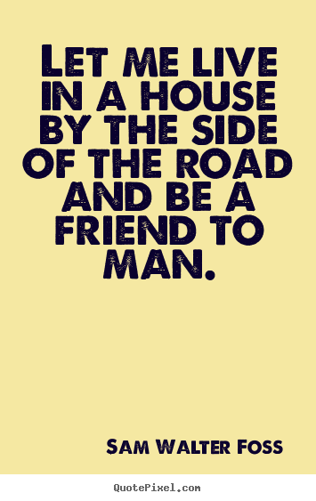 Sam Walter Foss picture quotes - Let me live in a house by the side of the road and be a.. - Friendship quotes