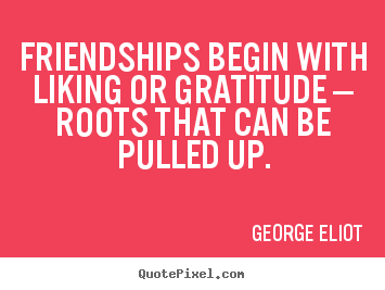 Friendships begin with liking or gratitude —.. George Eliot great friendship quotes
