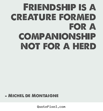 Michel De Montaigne picture quotes - Friendship is a creature formed for a companionship not for.. - Friendship quote