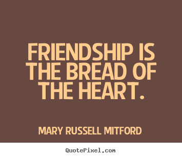 Friendship is the bread of the heart. Mary Russell Mitford good friendship quotes