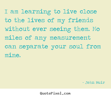Friendship quotes - I am learning to live close to the lives of my..