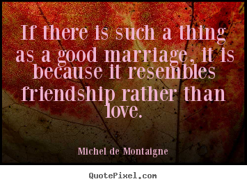 Sayings about friendship - If there is such a thing as a good marriage, it is because it resembles..