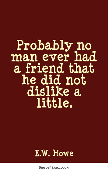 Probably no man ever had a friend that he did not dislike a little. E.W. Howe great friendship sayings